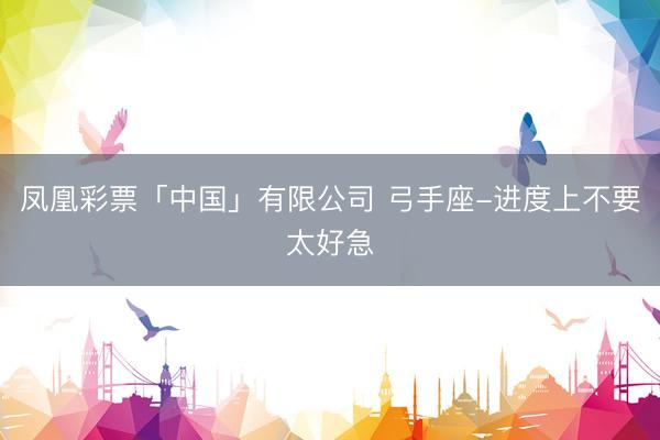 凤凰彩票「中国」有限公司 弓手座-进度上不要太好急