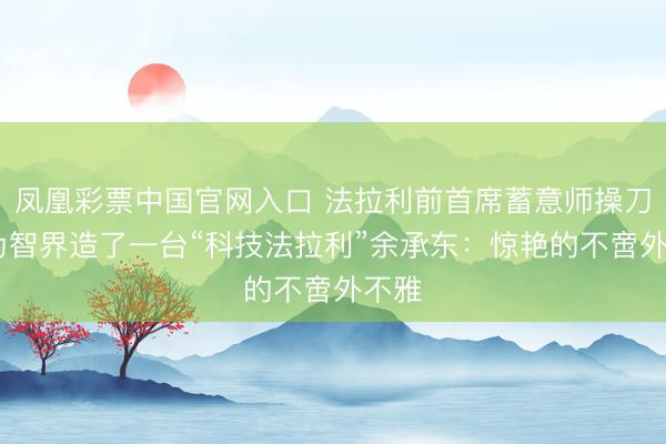 凤凰彩票中国官网入口 法拉利前首席蓄意师操刀!华为智界造了一台“科技法拉利”余承东：惊艳的不啻外不雅