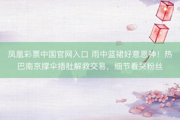 凤凰彩票中国官网入口 雨中蓝裙好意思神！热巴南京撑伞捂肚解救交易，细节看哭粉丝