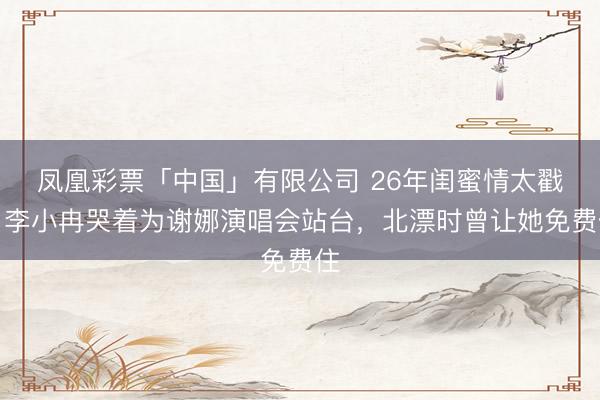凤凰彩票「中国」有限公司 26年闺蜜情太戳！李小冉哭着为谢娜演唱会站台，北漂时曾让她免费住