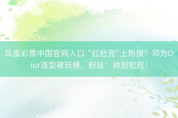 凤凰彩票中国官网入口 “红肚兜”上热搜？邓为Dior造型被玩梗，粉丝：帅到犯规！