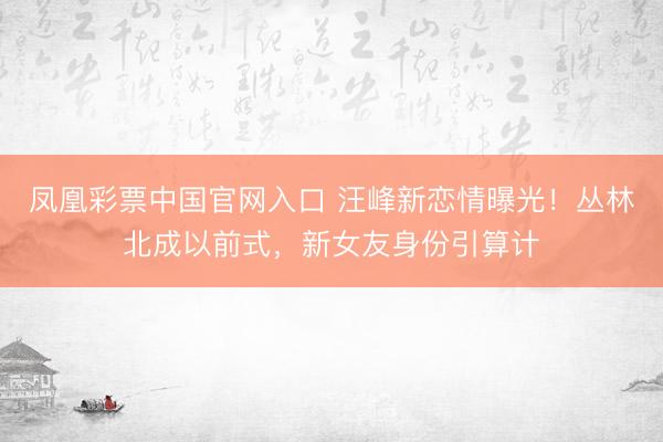 凤凰彩票中国官网入口 汪峰新恋情曝光！丛林北成以前式，新女友身份引算计