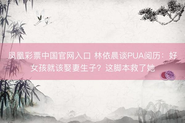 凤凰彩票中国官网入口 林依晨谈PUA阅历：好女孩就该娶妻生子？这脚本救了她