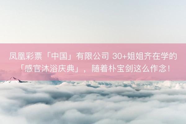 凤凰彩票「中国」有限公司 30+姐姐齐在学的「感官沐浴庆典」，随着朴宝剑这么作念！