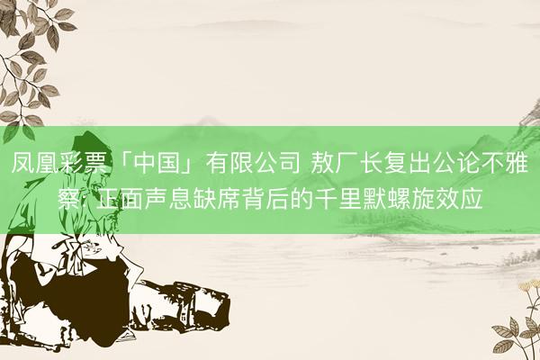 凤凰彩票「中国」有限公司 敖厂长复出公论不雅察: 正面声息缺席背后的千里默螺旋效应