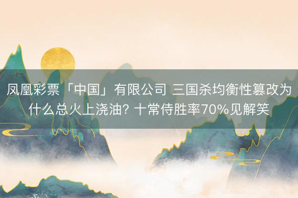 凤凰彩票「中国」有限公司 三国杀均衡性篡改为什么总火上浇油? 十常侍胜率70%见解笑