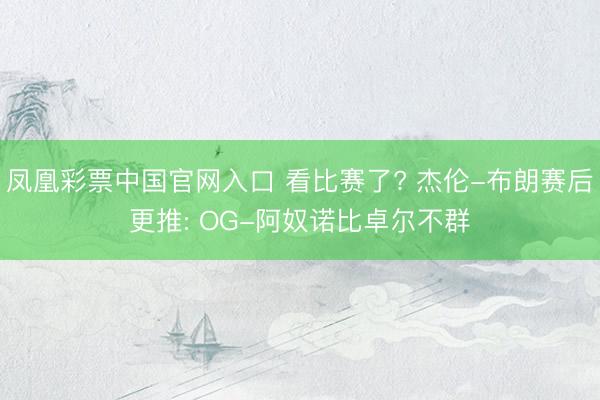 凤凰彩票中国官网入口 看比赛了? 杰伦-布朗赛后更推: OG-阿奴诺比卓尔不群