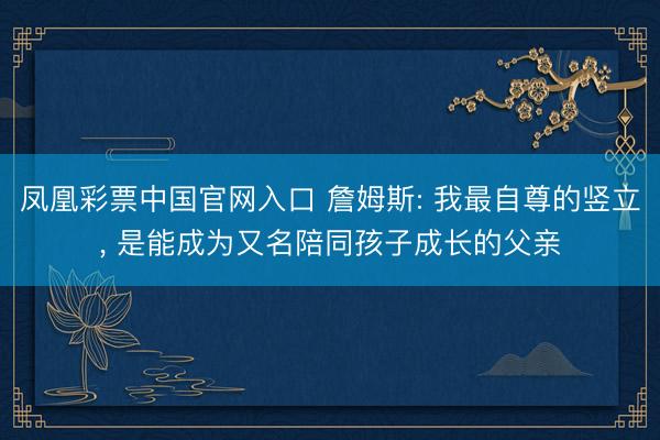 凤凰彩票中国官网入口 詹姆斯: 我最自尊的竖立， 是能成为又名陪同孩子成长的父亲