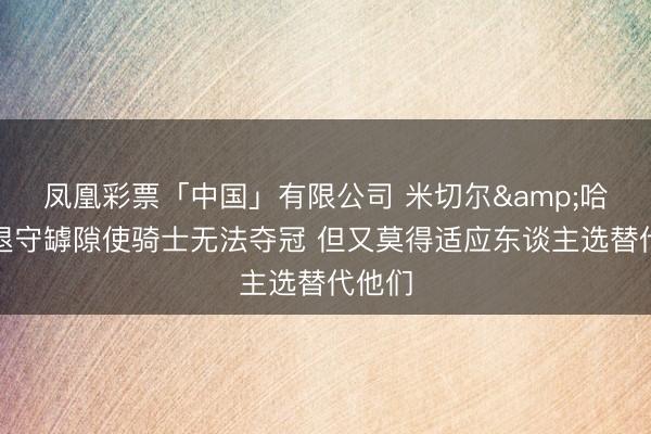 凤凰彩票「中国」有限公司 米切尔&哈登的退守罅隙使骑士无法夺冠 但又莫得适应东谈主选替代他们