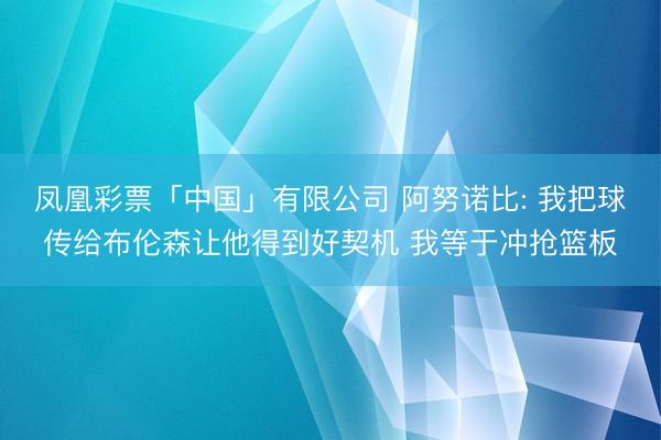 凤凰彩票「中国」有限公司 阿努诺比: 我把球传给布伦森让他得到好契机 我等于冲抢篮板