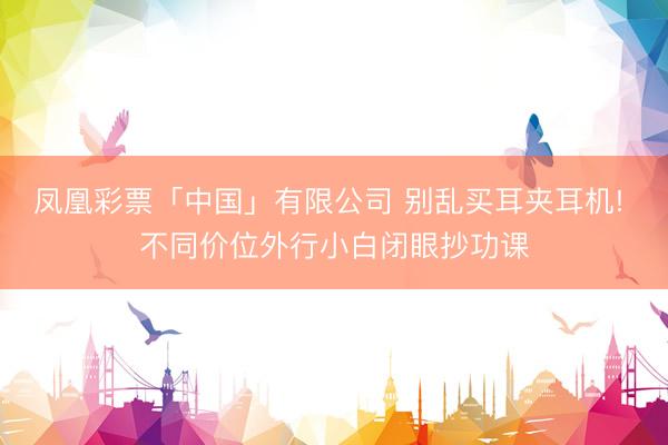 凤凰彩票「中国」有限公司 别乱买耳夹耳机! 不同价位外行小白闭眼抄功课