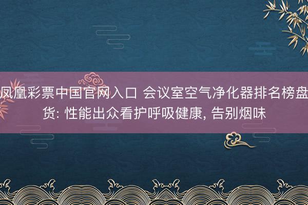 凤凰彩票中国官网入口 会议室空气净化器排名榜盘货: 性能出众看护呼吸健康, 告别烟味