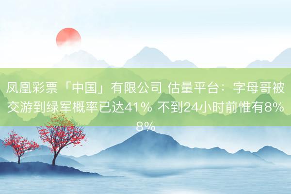 凤凰彩票「中国」有限公司 估量平台：字母哥被交游到绿军概率已达41% 不到24小时前惟有8%