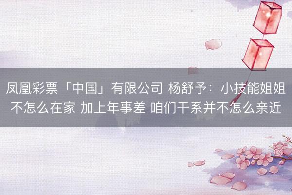 凤凰彩票「中国」有限公司 杨舒予:小技能姐姐不怎么在家 加上年事差 咱们干系并不怎么亲近