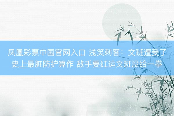 凤凰彩票中国官网入口 浅笑刺客：文班遭受了史上最脏防护算作 敌手要红运文班没给一拳
