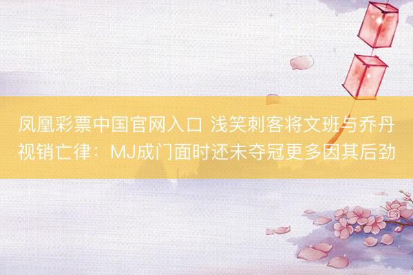 凤凰彩票中国官网入口 浅笑刺客将文班与乔丹视销亡律：MJ成门面时还未夺冠更多因其后劲
