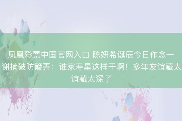 凤凰彩票中国官网入口 陈妍希诞辰今日作念一事，谢楠破防簸弄：谁家寿星这样干啊！多年友谊藏太深了
