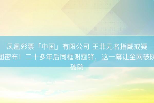 凤凰彩票「中国」有限公司 王菲无名指戴戒疑团密布！二十多年后同框谢霆锋，这一幕让全网破防