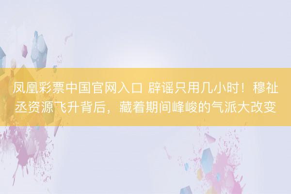 凤凰彩票中国官网入口 辟谣只用几小时！穆祉丞资源飞升背后，藏着期间峰峻的气派大改变