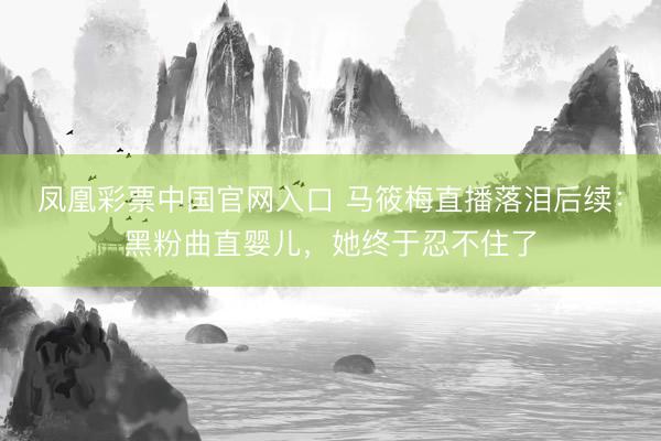 凤凰彩票中国官网入口 马筱梅直播落泪后续：黑粉曲直婴儿，她终于忍不住了