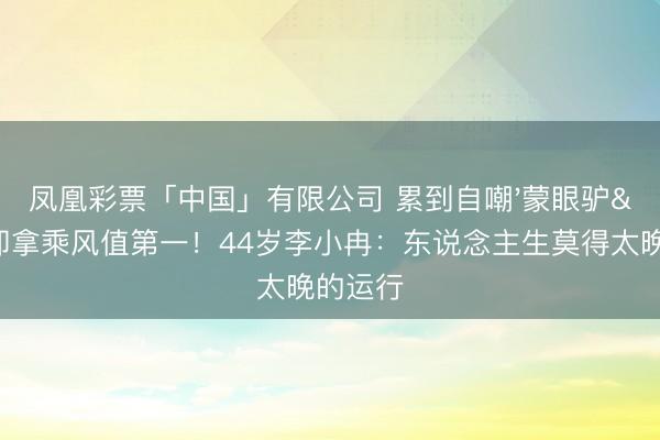 凤凰彩票「中国」有限公司 累到自嘲'蒙眼驴'却拿乘风值第一！44岁李小冉：东说念主生莫得太晚的运行