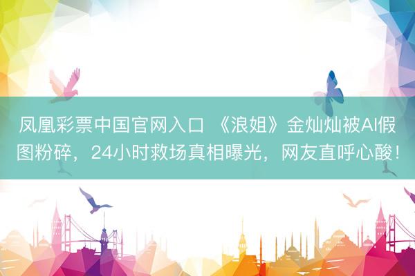 凤凰彩票中国官网入口 《浪姐》金灿灿被AI假图粉碎，24小时救场真相曝光，网友直呼心酸！