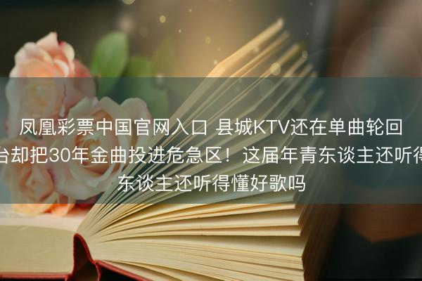 凤凰彩票中国官网入口 县城KTV还在单曲轮回皆豫，舞台却把30年金曲投进危急区！这届年青东谈主还听得懂好歌吗