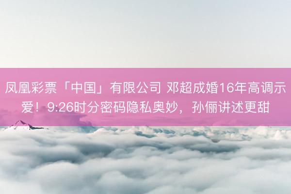 凤凰彩票「中国」有限公司 邓超成婚16年高调示爱！9:26时分密码隐私奥妙，孙俪讲述更甜