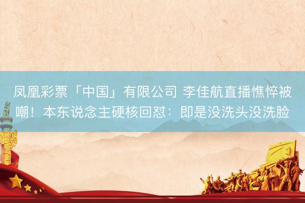凤凰彩票「中国」有限公司 李佳航直播憔悴被嘲！本东说念主硬核回怼：即是没洗头没洗脸