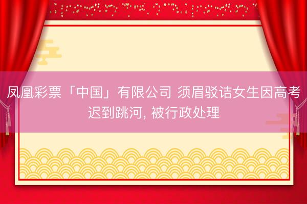 凤凰彩票「中国」有限公司 须眉驳诘女生因高考迟到跳河， 被行政处理