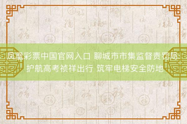 凤凰彩票中国官网入口 聊城市市集监督责罚局: 护航高考祯祥出行 筑牢电梯安全防地