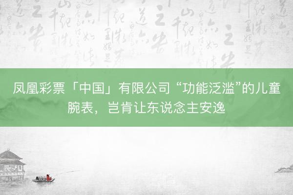 凤凰彩票「中国」有限公司 “功能泛滥”的儿童腕表，岂肯让东说念主安逸