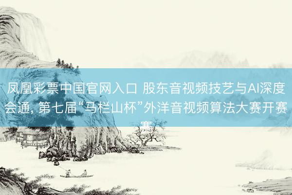 凤凰彩票中国官网入口 股东音视频技艺与AI深度会通， 第七届“马栏山杯”外洋音视频算法大赛开赛