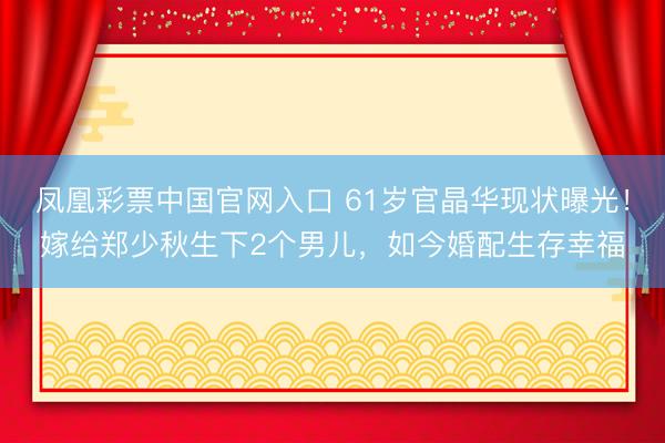 凤凰彩票中国官网入口 61岁官晶华现状曝光!嫁给郑少秋生下2个男儿,如今婚配生存幸福