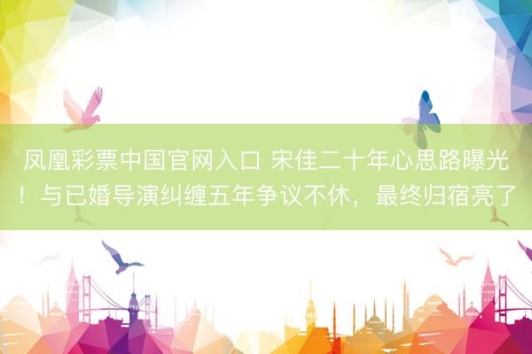 凤凰彩票中国官网入口 宋佳二十年心思路曝光！与已婚导演纠缠五年争议不休，最终归宿亮了