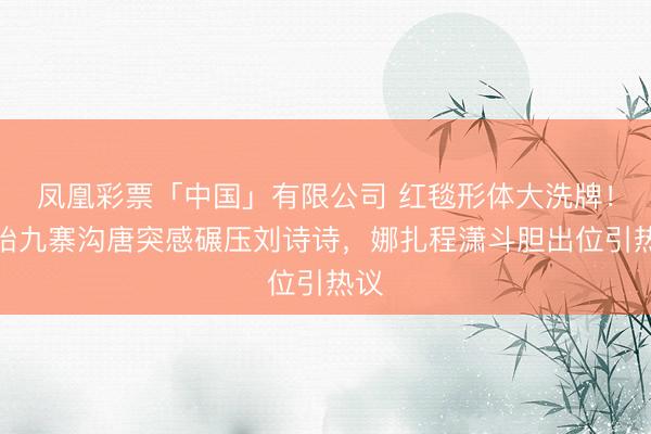 凤凰彩票「中国」有限公司 红毯形体大洗牌！孙怡九寨沟唐突感碾压刘诗诗，娜扎程潇斗胆出位引热议