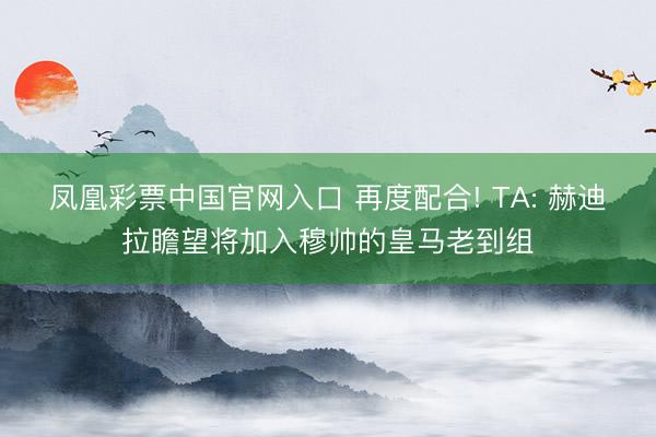 凤凰彩票中国官网入口 再度配合! TA: 赫迪拉瞻望将加入穆帅的皇马老到组