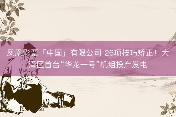 凤凰彩票「中国」有限公司 26项技巧矫正！大湾区首台“华龙一号”机组投产发电