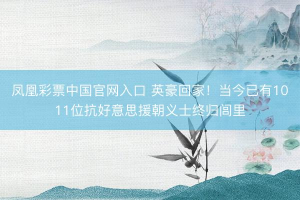 凤凰彩票中国官网入口 英豪回家！当今已有1011位抗好意思援朝义士终归闾里