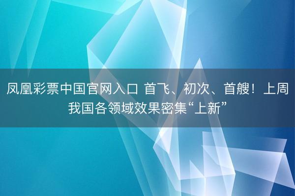 凤凰彩票中国官网入口 首飞、初次、首艘！上周我国各领域效果密集“上新”