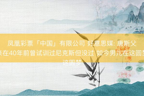 凤凰彩票「中国」有限公司 好意思媒: 唐斯父亲在40年前曾试训过尼克斯但没过 如今男儿在这圆梦