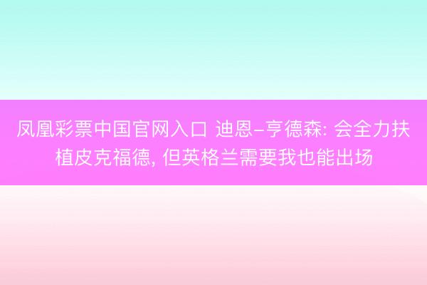 凤凰彩票中国官网入口 迪恩-亨德森: 会全力扶植皮克福德， 但英格兰需要我也能出场