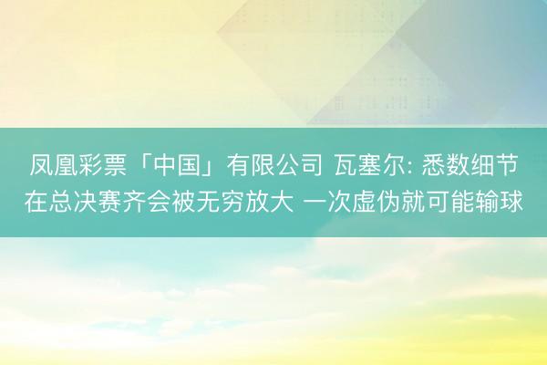 凤凰彩票「中国」有限公司 瓦塞尔: 悉数细节在总决赛齐会被无穷放大 一次虚伪就可能输球