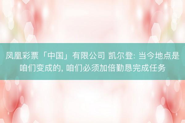 凤凰彩票「中国」有限公司 凯尔登: 当今地点是咱们变成的， 咱们必须加倍勤恳完成任务