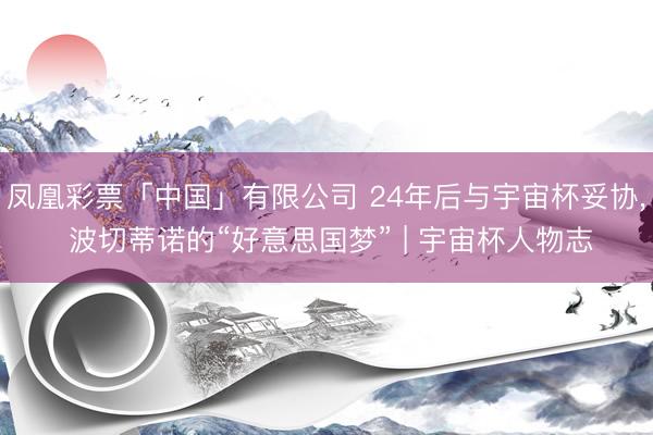 凤凰彩票「中国」有限公司 24年后与宇宙杯妥协， 波切蒂诺的“好意思国梦” | 宇宙杯人物志