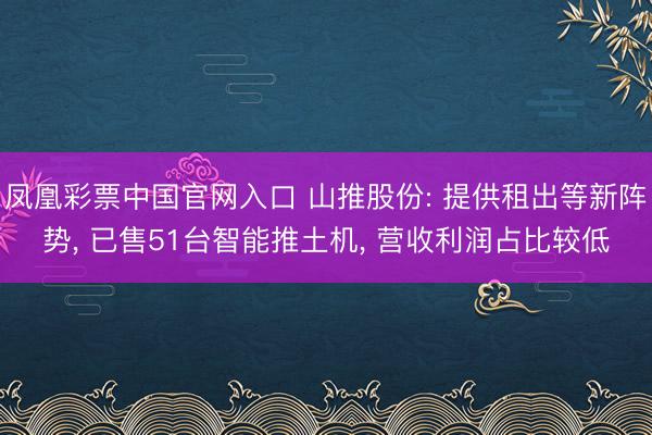 凤凰彩票中国官网入口 山推股份: 提供租出等新阵势， 已售51台智能推土机， 营收利润占比较低
