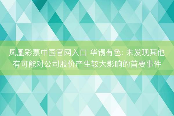 凤凰彩票中国官网入口 华锡有色: 未发现其他有可能对公司股价产生较大影响的首要事件