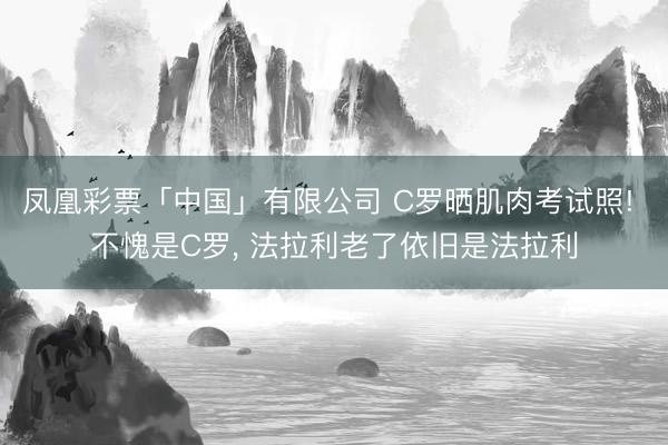凤凰彩票「中国」有限公司 C罗晒肌肉考试照! 不愧是C罗， 法拉利老了依旧是法拉利