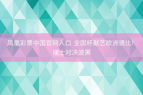 凤凰彩票中国官网入口 全国杯献艺欧洲德比! 瑞士对决波黑
