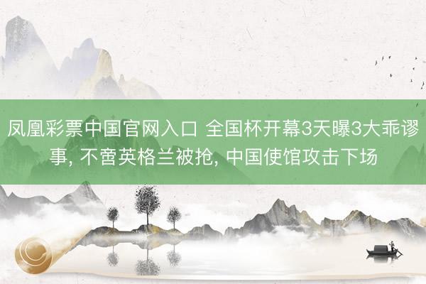 凤凰彩票中国官网入口 全国杯开幕3天曝3大乖谬事, 不啻英格兰被抢, 中国使馆攻击下场